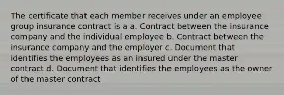 The certificate that each member receives under an employee group insurance contract is a a. Contract between the insurance company and the individual employee b. Contract between the insurance company and the employer c. Document that identifies the employees as an insured under the master contract d. Document that identifies the employees as the owner of the master contract