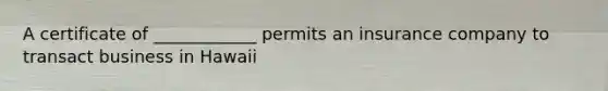 A certificate of ____________ permits an insurance company to transact business in Hawaii