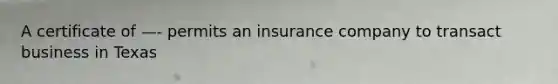 A certificate of —- permits an insurance company to transact business in Texas