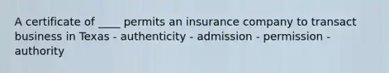 A certificate of ____ permits an insurance company to transact business in Texas - authenticity - admission - permission - authority