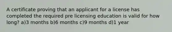 A certificate proving that an applicant for a license has completed the required pre licensing education is valid for how long? a)3 months b)6 months c)9 months d)1 year