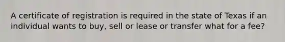 A certificate of registration is required in the state of Texas if an individual wants to buy, sell or lease or transfer what for a fee?