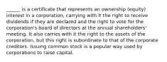 ______ is a certificate that represents an ownership (equity) interest in a corporation, carrying with it the right to receive dividends if they are declared and the right to vote for the corporation's board of directors at the annual shareholders' meeting. It also carries with it the right to the assets of the corporation, but this right is subordinate to that of the corporate creditors. Issuing common stock is a popular way used by corporations to raise capital.