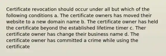 Certificate revocation should occur under all but which of the following conditions a. The certificate owners has moved their website to a new domain name b. The certificate owner has held the certificate beyond the established lifetime timer c. Ther certificate owner has change their business name d. The certificate owner has committed a crime while using the certificate