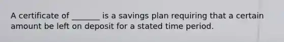 A certificate of _______ is a savings plan requiring that a certain amount be left on deposit for a stated time period.