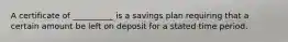 A certificate of __________ is a savings plan requiring that a certain amount be left on deposit for a stated time period.