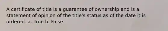 A certificate of title is a guarantee of ownership and is a statement of opinion of the title's status as of the date it is ordered. a. True b. False