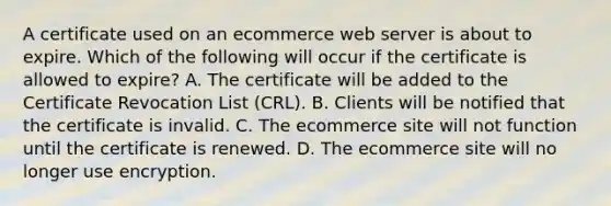 A certificate used on an ecommerce web server is about to expire. Which of the following will occur if the certificate is allowed to expire? A. The certificate will be added to the Certificate Revocation List (CRL). B. Clients will be notified that the certificate is invalid. C. The ecommerce site will not function until the certificate is renewed. D. The ecommerce site will no longer use encryption.