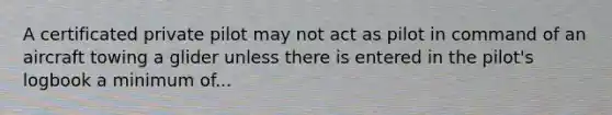 A certificated private pilot may not act as pilot in command of an aircraft towing a glider unless there is entered in the pilot's logbook a minimum of...