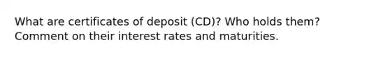 What are certificates of deposit (CD)? Who holds them? Comment on their interest rates and maturities.