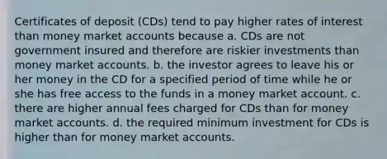 Certificates of deposit (CDs) tend to pay higher rates of interest than money marke<a href='https://www.questionai.com/knowledge/k7x83BRk9p-t-accounts' class='anchor-knowledge'>t accounts</a> because a. CDs are not government insured and therefore are riskier investments than money market accounts. b. the investor agrees to leave his or her money in the CD for a specified period of time while he or she has free access to the funds in a money market account. c. there are higher annual fees charged for CDs than for money market accounts. d. the required minimum investment for CDs is higher than for money market accounts.