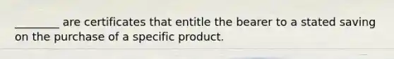 ________ are certificates that entitle the bearer to a stated saving on the purchase of a specific product.