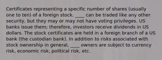 Certificates representing a specific number of shares (usually one to ten) of a foreign stock. ____ can be traded like any other security, but they may or may not have voting privileges. US banks issue them; therefore, investors receive dividends in US dollars. The stock certificates are held in a foreign branch of a US bank (the custodian bank). In addition to risks associated with stock ownership in general, ____ owners are subject to currency risk, economic risk, political risk, etc.