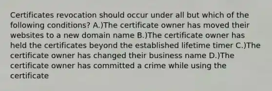 Certificates revocation should occur under all but which of the following conditions? A.)The certificate owner has moved their websites to a new domain name B.)The certificate owner has held the certificates beyond the established lifetime timer C.)The certificate owner has changed their business name D.)The certificate owner has committed a crime while using the certificate