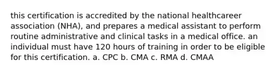 this certification is accredited by the national healthcareer association (NHA), and prepares a medical assistant to perform routine administrative and clinical tasks in a medical office. an individual must have 120 hours of training in order to be eligible for this certification. a. CPC b. CMA c. RMA d. CMAA