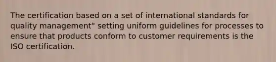 The certification based on a set of international standards for quality management" setting uniform guidelines for processes to ensure that products conform to customer requirements is the ISO certification.