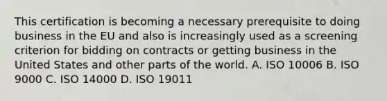 This certification is becoming a necessary prerequisite to doing business in the EU and also is increasingly used as a screening criterion for bidding on contracts or getting business in the United States and other parts of the world. A. ISO 10006 B. ISO 9000 C. ISO 14000 D. ISO 19011