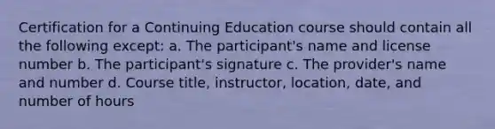 Certification for a Continuing Education course should contain all the following except: a. The participant's name and license number b. The participant's signature c. The provider's name and number d. Course title, instructor, location, date, and number of hours