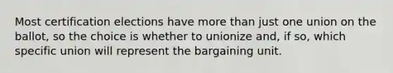 Most certification elections have more than just one union on the ballot, so the choice is whether to unionize and, if so, which specific union will represent the bargaining unit.