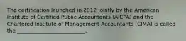 The certification launched in 2012 jointly by the American Institute of Certified Public Accountants (AICPA) and the Chartered Institute of Management Accountants (CIMA) is called the __________________________.