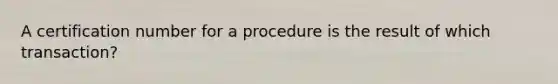 A certification number for a procedure is the result of which transaction?