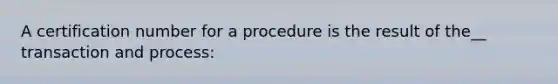 A certification number for a procedure is the result of the__ transaction and process: