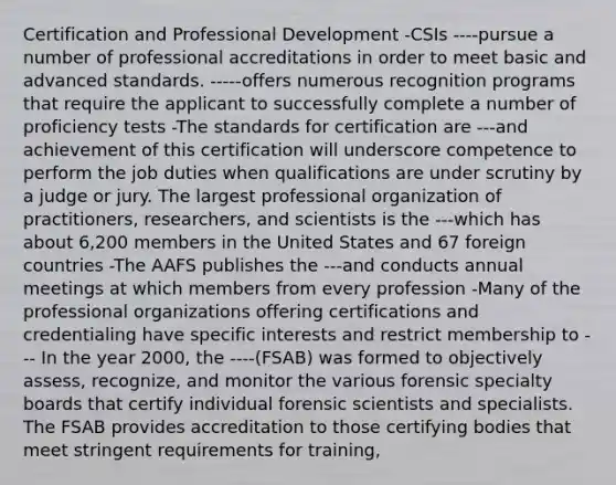 Certification and Professional Development -CSIs ----pursue a number of professional accreditations in order to meet basic and advanced standards. -----offers numerous recognition programs that require the applicant to successfully complete a number of proficiency tests -The standards for certification are ---and achievement of this certification will underscore competence to perform the job duties when qualifications are under scrutiny by a judge or jury. The largest professional organization of practitioners, researchers, and scientists is the ---which has about 6,200 members in the United States and 67 foreign countries -The AAFS publishes the ---and conducts annual meetings at which members from every profession -Many of the professional organizations offering certifications and credentialing have specific interests and restrict membership to --- In the year 2000, the ----(FSAB) was formed to objectively assess, recognize, and monitor the various forensic specialty boards that certify individual forensic scientists and specialists. The FSAB provides accreditation to those certifying bodies that meet stringent requirements for training,