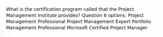 What is the certification program called that the Project Management Institute provides? Question 6 options: Project Management Professional Project Management Expert Portfolio Management Professional Microsoft Certified Project Manager