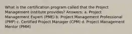 What is the certification program called that the Project Management Institute provides? Answers: a. Project Management Expert (PME) b. Project Management Professional (PMP) c. Certified Project Manager (CPM) d. Project Management Mentor (PMM)