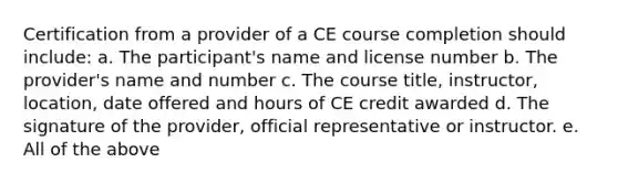 Certification from a provider of a CE course completion should include: a. The participant's name and license number b. The provider's name and number c. The course title, instructor, location, date offered and hours of CE credit awarded d. The signature of the provider, official representative or instructor. e. All of the above