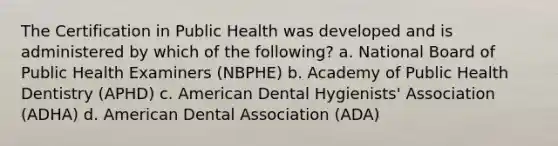 The Certification in Public Health was developed and is administered by which of the following? a. National Board of Public Health Examiners (NBPHE) b. Academy of Public Health Dentistry (APHD) c. American Dental Hygienists' Association (ADHA) d. American Dental Association (ADA)