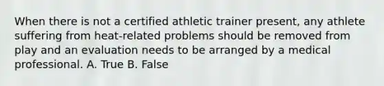 When there is not a certified athletic trainer present, any athlete suffering from heat-related problems should be removed from play and an evaluation needs to be arranged by a medical professional. A. True B. False