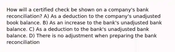 How will a certified check be shown on a company's bank reconciliation? A) As a deduction to the company's unadjusted book balance. B) As an increase to the bank's unadjusted bank balance. C) As a deduction to the bank's unadjusted bank balance. D) There is no adjustment when preparing the bank reconciliation