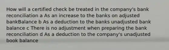 How will a certified check be treated in the company's bank reconciliation a As an increase to the banks on adjusted bankBalance b As a deduction to the banks unadjusted bank balance c There is no adjustment when preparing the bank reconciliation d As a deduction to the company's unadjusted book balance