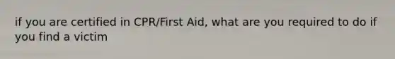 if you are certified in CPR/First Aid, what are you required to do if you find a victim