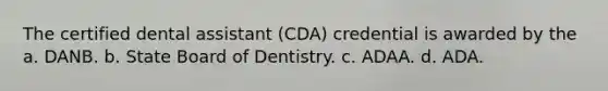 The certified dental assistant (CDA) credential is awarded by the a. DANB. b. State Board of Dentistry. c. ADAA. d. ADA.