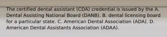 The certified dental assistant (CDA) credential is issued by the A. Dental Assisting National Board (DANB). B. dental licensing board for a particular state. C. American Dental Association (ADA). D. American Dental Assistants Association (ADAA).