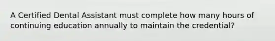 A Certified Dental Assistant must complete how many hours of continuing education annually to maintain the credential?