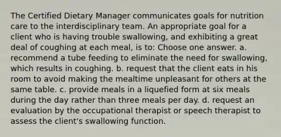 The Certified Dietary Manager communicates goals for nutrition care to the interdisciplinary team. An appropriate goal for a client who is having trouble swallowing, and exhibiting a great deal of coughing at each meal, is to: Choose one answer. a. recommend a tube feeding to eliminate the need for swallowing, which results in coughing. b. request that the client eats in his room to avoid making the mealtime unpleasant for others at the same table. c. provide meals in a liquefied form at six meals during the day rather than three meals per day. d. request an evaluation by the occupational therapist or speech therapist to assess the client's swallowing function.