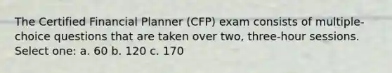 The Certified Financial Planner (CFP) exam consists of multiple-choice questions that are taken over two, three-hour sessions. Select one: a. 60 b. 120 c. 170