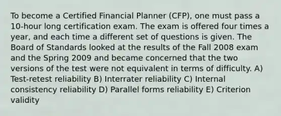 To become a Certified Financial Planner (CFP), one must pass a 10-hour long certification exam. The exam is offered four times a year, and each time a different set of questions is given. The Board of Standards looked at the results of the Fall 2008 exam and the Spring 2009 and became concerned that the two versions of the test were not equivalent in terms of difficulty. A) Test-retest reliability B) Interrater reliability C) Internal consistency reliability D) Parallel forms reliability E) Criterion validity