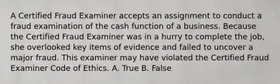 A Certified Fraud Examiner accepts an assignment to conduct a fraud examination of the cash function of a business. Because the Certified Fraud Examiner was in a hurry to complete the job, she overlooked key items of evidence and failed to uncover a major fraud. This examiner may have violated the Certified Fraud Examiner Code of Ethics. A. True B. False