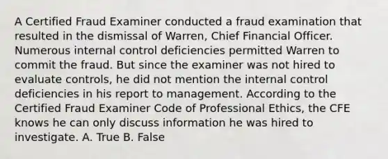 A Certified Fraud Examiner conducted a fraud examination that resulted in the dismissal of Warren, Chief Financial Officer. Numerous internal control deficiencies permitted Warren to commit the fraud. But since the examiner was not hired to evaluate controls, he did not mention the internal control deficiencies in his report to management. According to the Certified Fraud Examiner Code of Professional Ethics, the CFE knows he can only discuss information he was hired to investigate. A. True B. False