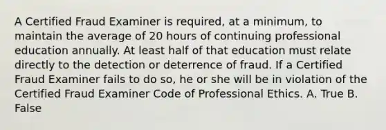 A Certified Fraud Examiner is required, at a minimum, to maintain the average of 20 hours of continuing professional education annually. At least half of that education must relate directly to the detection or deterrence of fraud. If a Certified Fraud Examiner fails to do so, he or she will be in violation of the Certified Fraud Examiner Code of Professional Ethics. A. True B. False