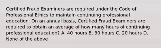 Certified Fraud Examiners are required under the Code of Professional Ethics to maintain continuing professional education. On an annual basis, Certified Fraud Examiners are required to obtain an average of how many hours of continuing professional education? A. 40 hours B. 30 hours C. 20 hours D. None of the above