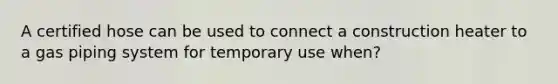 A certified hose can be used to connect a construction heater to a gas piping system for temporary use when?