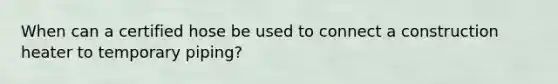 When can a certified hose be used to connect a construction heater to temporary piping?