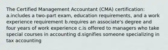 The Certified Management Accountant (CMA) certification: a.includes a two-part exam, education requirements, and a work experience requirement b.requires an associate's degree and four years of work experience c.is offered to managers who take special courses in accounting d.signifies someone specializing in tax accounting