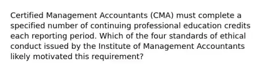 Certified Management Accountants (CMA) must complete a specified number of continuing professional education credits each reporting period. Which of the four standards of ethical conduct issued by the Institute of Management Accountants likely motivated this requirement?