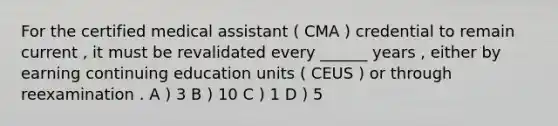 For the certified medical assistant ( CMA ) credential to remain current , it must be revalidated every ______ years , either by earning continuing education units ( CEUS ) or through reexamination . A ) 3 B ) 10 C ) 1 D ) 5